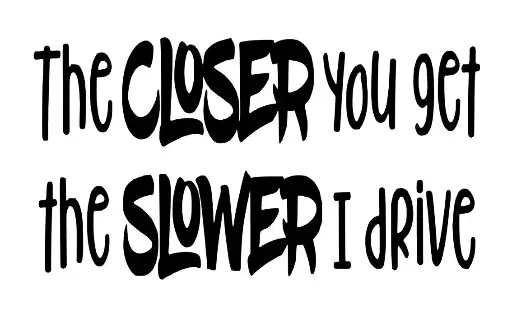 The closer you get, the slower i drive